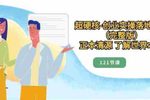 （8343期）超硬核-创业实操落地方案（完整版），正本清源 了解世界本质（121节课）