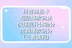 （7491期）抖音商品卡-超级爆款玩法+快速提升体验分+店群爆款玩分（三套课程）