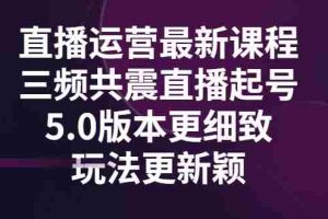（2842期）直播运营最新课程，三频共震直播起号5.0版本更细致，玩法更新颖