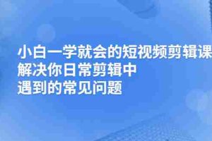 （2467期）小白一学就会的短视频剪辑课，解决你日常剪辑中遇到的常见问题