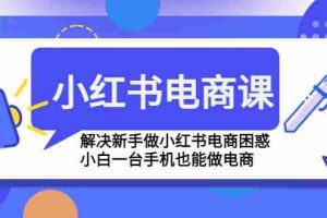 （4737期）小红书电商课程，解决新手做小红书电商困惑，小白一台手机也能做电商