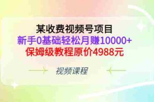 （3182期）某收费视频号项目，新手0基础轻松月赚10000+，保姆级教程原价4988元