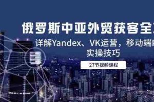 （14959期）俄罗斯中亚外贸获客全攻略，详解Yandex、VK运营，移动端PC端实操技巧
