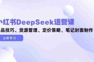 （14748期）小红书DeepSeek运营课，选品技巧、货源管理、定价策略、笔记封面制作