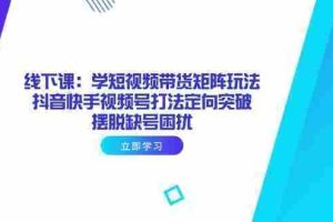 （14433期）线下课：学短视频带货矩阵玩法 抖音快手视频号打法定向突破，摆脱缺号困扰