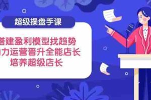 （14431期）超级操盘手课，搭建盈利模型找趋势，助力运营晋升全能店长，培养超级店长