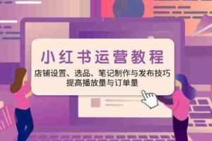 （14060期）小红书运营教程：店铺设置、选品、笔记制作与发布技巧、提高播放量与订…
