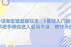 （13870期）开设淘宝逛逛新玩法，0基础入门副业，手把手带你进入蓝海市场，赚钱无忧