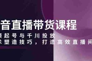 （13848期）抖音直播带货课程，视频起号与千川投放，话术塑造技巧，打造高效直播间