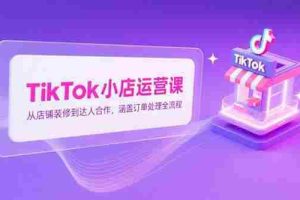 （15290期）TikTok小店运营课，从店铺装修到达人合作，涵盖订单处理全流程
