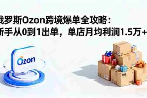 （16274期）俄罗斯Ozon跨境爆单全攻略：新手从0到1出单，单店月均利润1.5万+