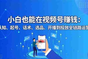 （16626期）小白也能在视频号赚钱：认知、起号、话术、选品、开播到投放全链路运营