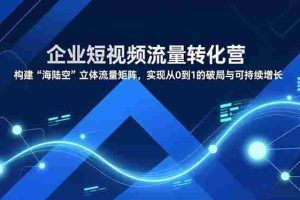 （16959期）企业短视频流量转化营，构建“海陆空”立体流量矩阵，实现从0到1的破局与可持续增长